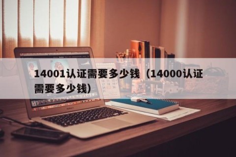 14001认证需要多少钱（14000认证需要多少钱）