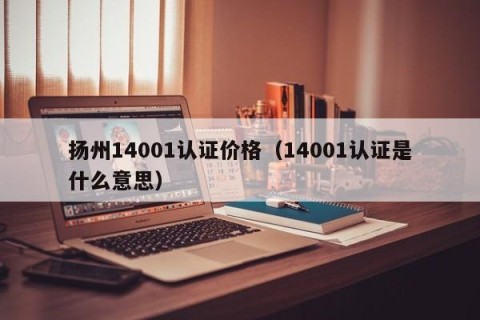 扬州14001认证价格（14001认证是什么意思）
