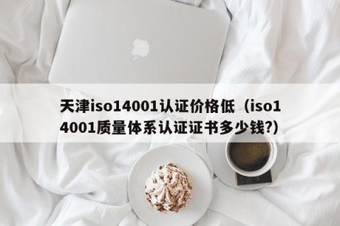 天津iso14001认证价格低（iso14001质量体系认证证书多少钱?）