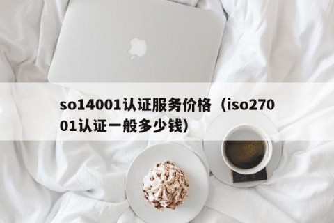 so14001认证服务价格（iso27001认证一般多少钱）
