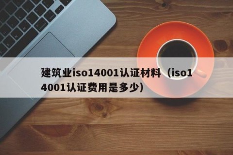 建筑业iso14001认证材料（iso14001认证费用是多少）