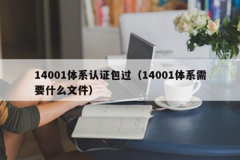 14001体系认证包过（14001体系需要什么文件）
