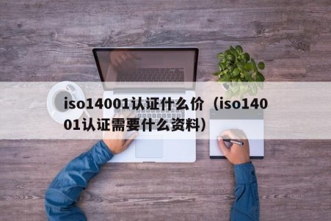 iso14001认证什么价（iso14001认证需要什么资料）