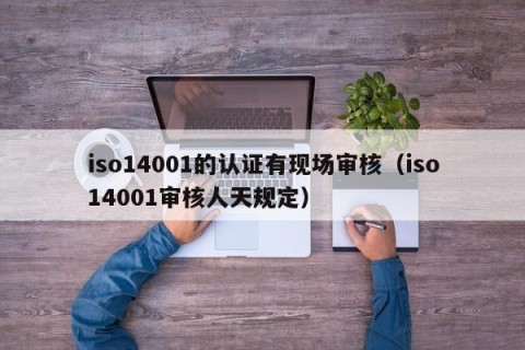 iso14001的认证有现场审核（iso14001审核人天规定）