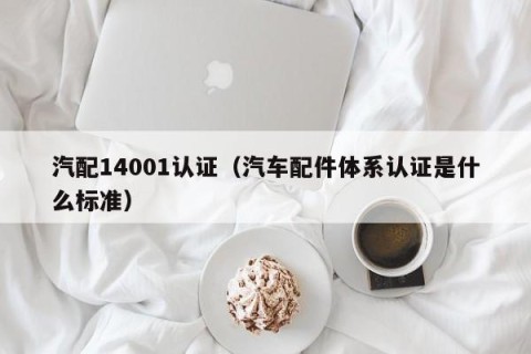 汽配14001认证（汽车配件体系认证是什么标准）