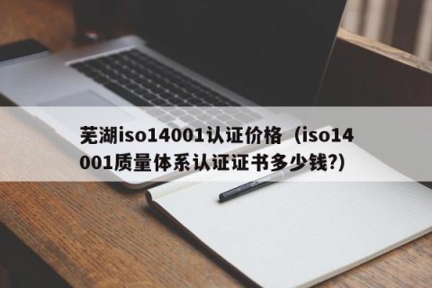 芜湖iso14001认证价格（iso14001质量体系认证证书多少钱?）