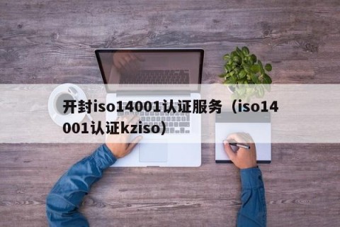 开封iso14001认证服务（iso14001认证kziso）