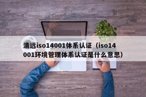 清远iso14001体系认证（iso14001环境管理体系认证是什么意思）