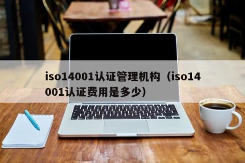 iso14001认证管理机构（iso14001认证费用是多少）