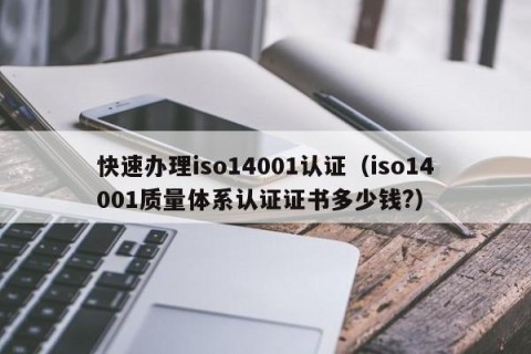 快速办理iso14001认证（iso14001质量体系认证证书多少钱?）