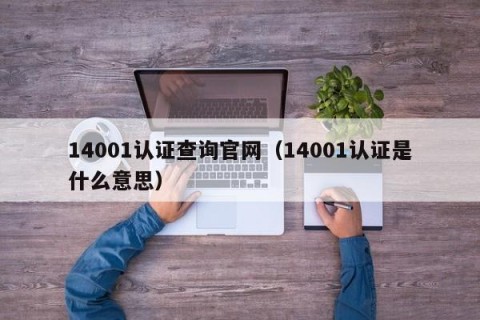 14001认证查询官网（14001认证是什么意思）