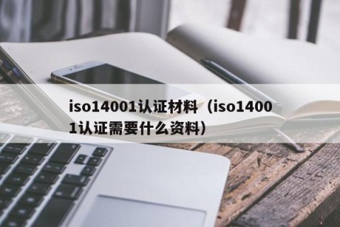 iso14001认证材料（iso14001认证需要什么资料）