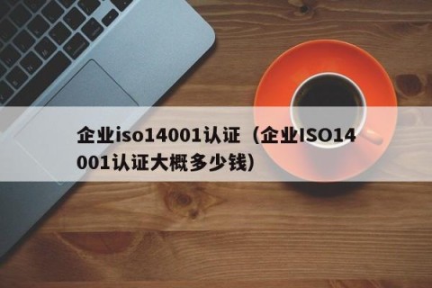 企业iso14001认证（企业ISO14001认证大概多少钱）