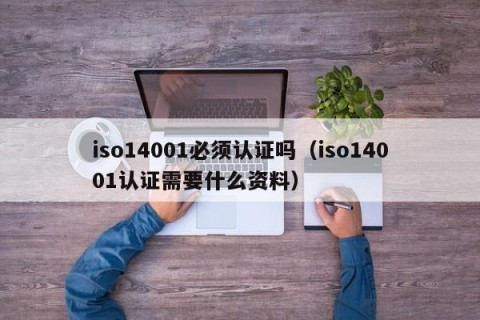 iso14001必须认证吗（iso14001认证需要什么资料）