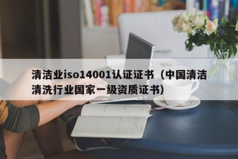 清洁业iso14001认证证书（中国清洁清洗行业国家一级资质证书）