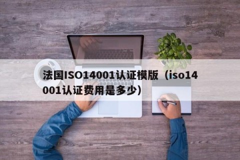 法国ISO14001认证模版（iso14001认证费用是多少）