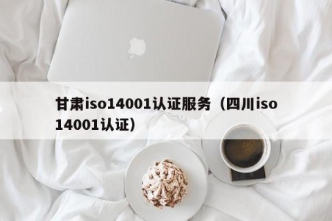 甘肃iso14001认证服务（四川iso14001认证）