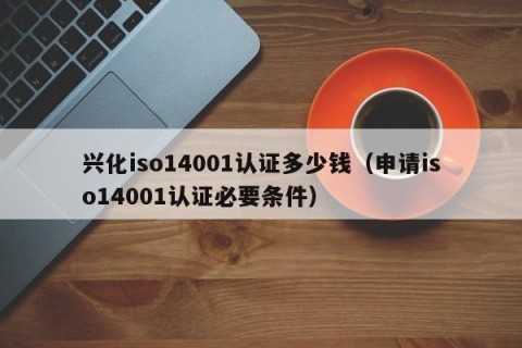 兴化iso14001认证多少钱（申请iso14001认证必要条件）