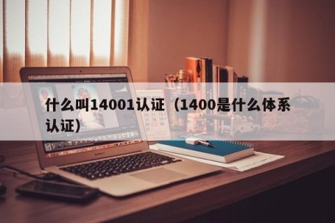 什么叫14001认证（1400是什么体系认证）