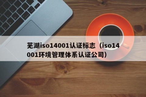 芜湖iso14001认证标志（iso14001环境管理体系认证公司）
