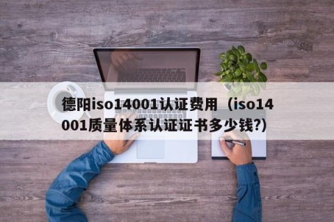 德阳iso14001认证费用（iso14001质量体系认证证书多少钱?）