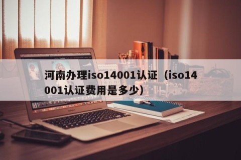 河南办理iso14001认证（iso14001认证费用是多少）