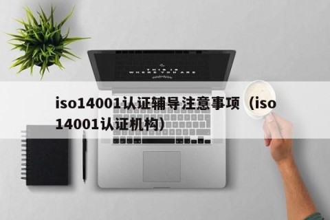 iso14001认证辅导注意事项（iso14001认证机构）