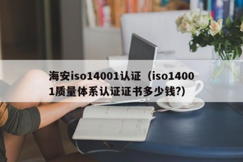 海安iso14001认证（iso14001质量体系认证证书多少钱?）