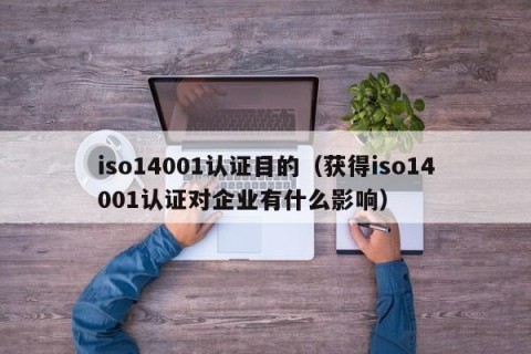 iso14001认证目的（获得iso14001认证对企业有什么影响）