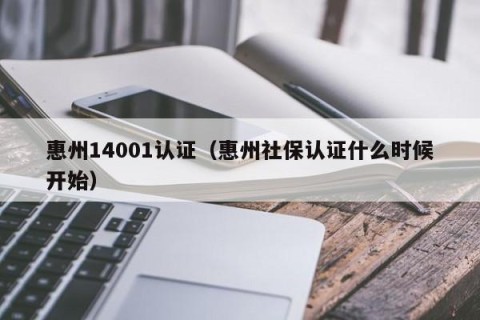 惠州14001认证（惠州社保认证什么时候开始）