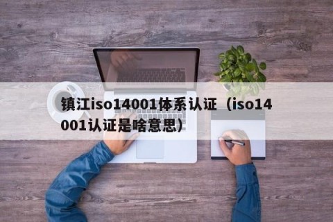 镇江iso14001体系认证（iso14001认证是啥意思）