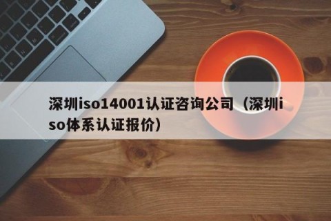 深圳iso14001认证咨询公司（深圳iso体系认证报价）