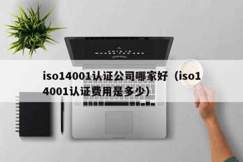 iso14001认证公司哪家好（iso14001认证费用是多少）