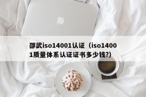 邵武iso14001认证（iso14001质量体系认证证书多少钱?）