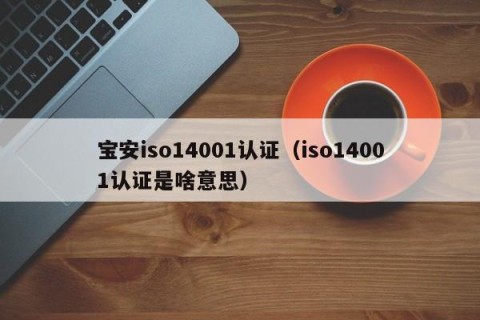 宝安iso14001认证（iso14001认证是啥意思）