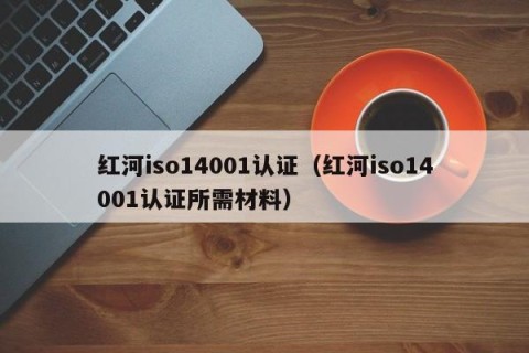 红河iso14001认证（红河iso14001认证所需材料）