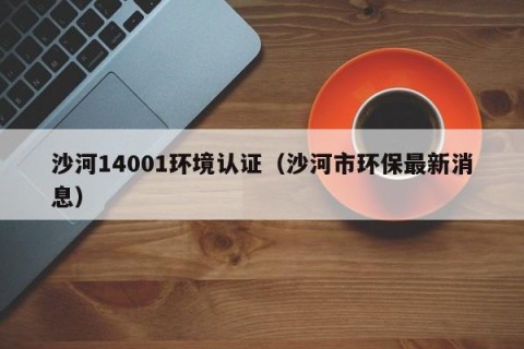 沙河14001环境认证（沙河市环保最新消息）