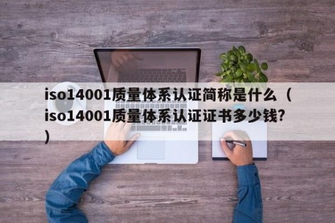 iso14001质量体系认证简称是什么（iso14001质量体系认证证书多少钱?）