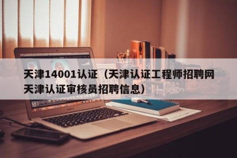 天津14001认证（天津认证工程师招聘网天津认证审核员招聘信息）