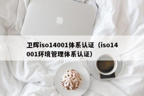 卫辉iso14001体系认证（iso14001环境管理体系认证）