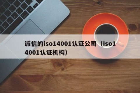 诚信的iso14001认证公司（iso14001认证机构）