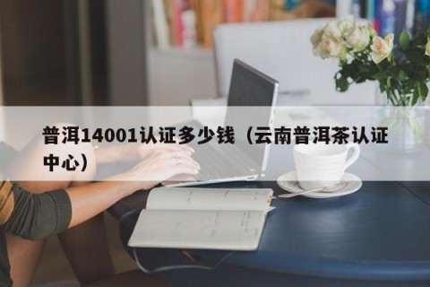 普洱14001认证多少钱（云南普洱茶认证中心）