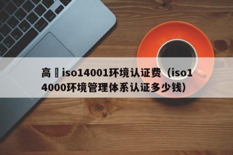 高埗iso14001环境认证费（iso14000环境管理体系认证多少钱）