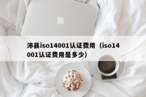 沛县iso14001认证费用（iso14001认证费用是多少）