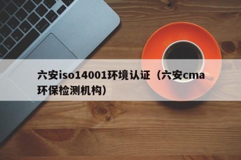 六安iso14001环境认证（六安cma环保检测机构）