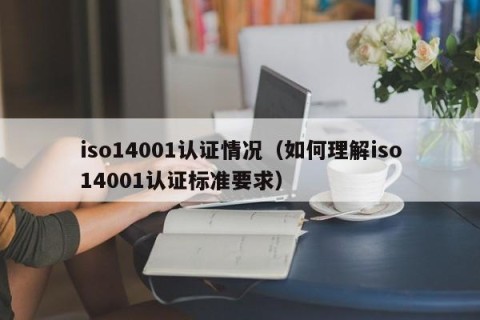 iso14001认证情况（如何理解iso14001认证标准要求）