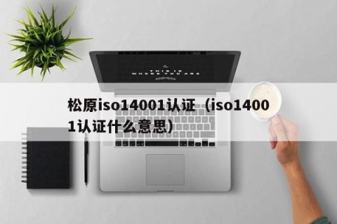 松原iso14001认证（iso14001认证什么意思）