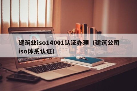 建筑业iso14001认证办理（建筑公司iso体系认证）