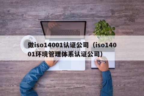 做iso14001认证公司（iso14001环境管理体系认证公司）