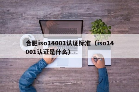 合肥iso14001认证标准（iso14001认证是什么）